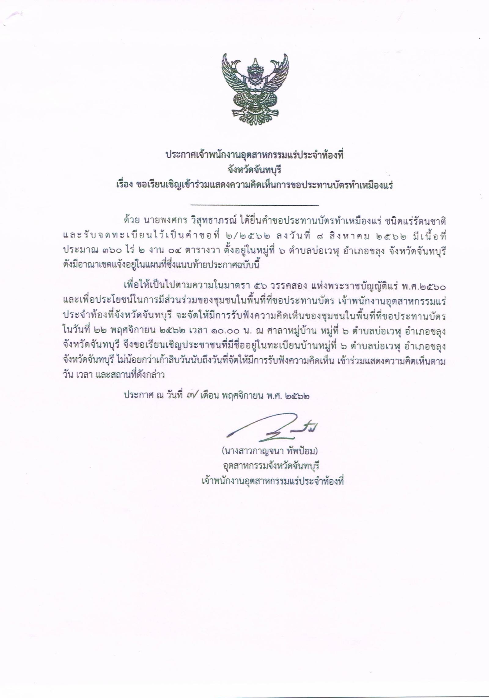  ประกาศเจ้าพนักงานอุตสาหกรรมแร่ประจำท้องที่ จังหวัดจันทบุรี เรื่อง ขอเรียนเชิญเข้าร่วมแสดงความคิดเห็นการขอประทานบัตรทำ เหมืองแร่ชนิดแร่รัตนชาติ เหมืองแร่ นายพงศกร วิสุทธาภรณ์ คำขอประทานบัตรที่ ๒/๒๕๖๒ ในวันที่ ๒๒ พฤศจิกายน ๒๕๖๒ เวลา ๑๐.๐๐ น.  ณ ศาลาหมู่บ้าน หมู่ที่ ๖ ตำบลเวฬุ อำเภอขลุง จังหวัดจันทบุรี  ขอเรียนเชิญประชาชนในชุมชนพื้นที่ที่ขอประทานบัตร หมู่ที่ ๖  ตำบลเวฬุ อำเภอขลุง จังหวัดจันทบุรี เข้าร่วมแสดงความคิดเห็นตามวัน เวลา และสถานที่ดังกล่าว ประกาศ ณ วันที่  ๗  เดือน พฤศจิกายน พ.ศ. ๒๕๖๒    *** ตามนัยมาตรา ๕๖ วรรคสองแห่งพระราชบัญญัติแร่ พ.ศ.๒๕๖๐ และประกาศกระทรวงอุตสาหกรรม  เรื่อง กำหนดหลักเกณฑ์และวิธีการรับฟังความคิดเห็นของชุมชนในพื้นที่ที่ขอประทานบัตร พ.ศ.๒๕๖๑