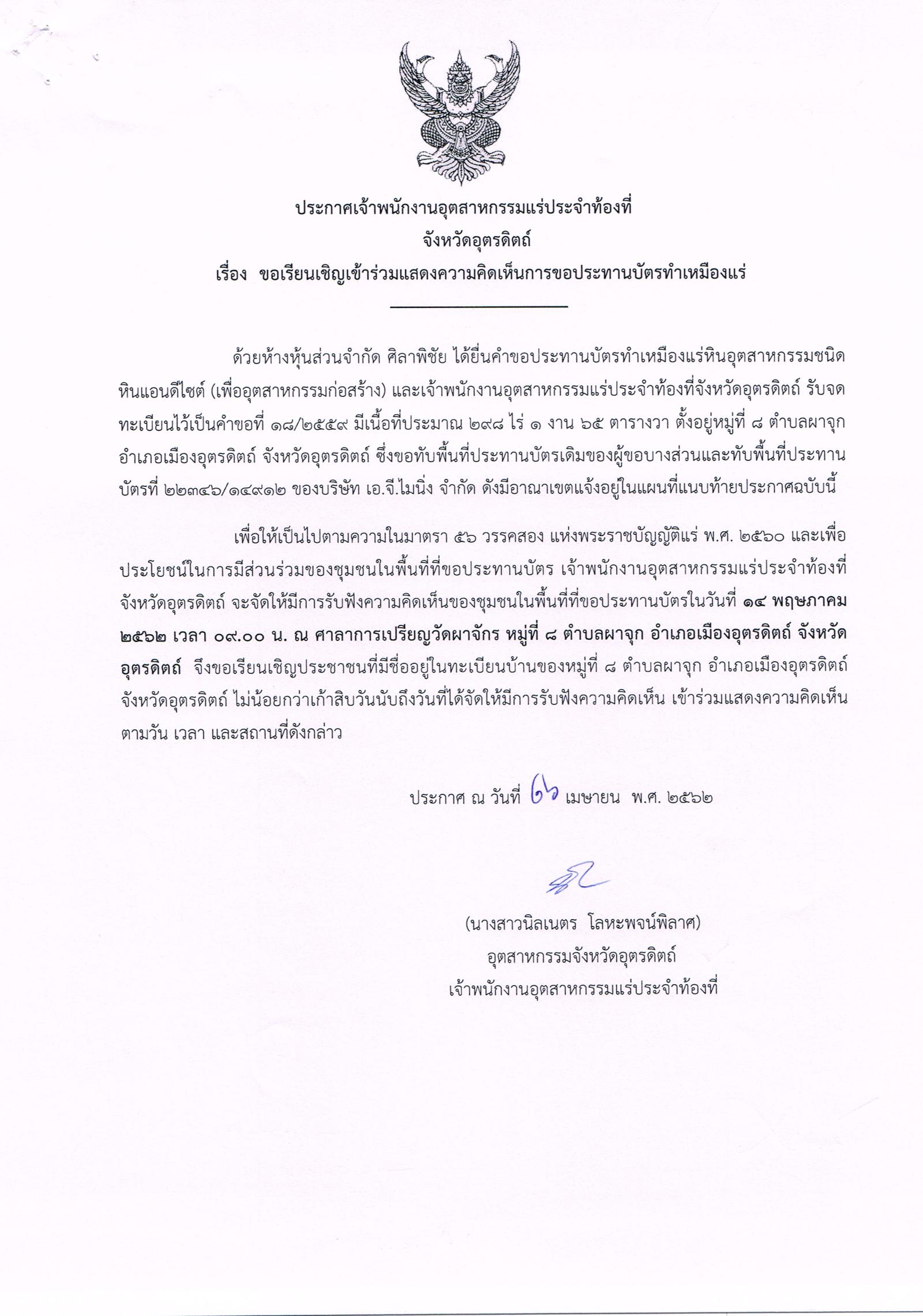 ประกาศเจ้าพนักงานอุตสาหกรรมแร่ประจำท้องที่ จังหวัดอุตรดิตถ์ เรื่อง ขอเรียนเชิญเข้าร่วมแสดงความคิดเห็นการขอประทานบัตรทำเหมืองแร่ หินอุตสาหกรรม ชนิดหินแอนดีไซต์ (เพื่ออุตสาหกรรมก่อสร้าง) ห้างหุ้นส่วนจำกัด ศิลาพิชัย คำขอประทานบัตรที่ ๑๘/๒๕๕๙ ซึ่งขอทับพื้นที่ประทานบัตรเดิมของผู้ขอบางส่วน และทับพื้นที่ประทานบัตรที่ ๒๒๓๔๖/๑๔๙๑๒ ของบริษัท เอ.จี.ไมนิ่ง จำกัด ดังมีอาณาเขตแจ้งอยู่ในแผนที่ไฟล์แนบท้ายประกาศ ในวันอังคาร ที่ ๑๔ พฤษภาคม ๒๕๖๒ เวลา ๐๙.๐๐ น.  ณ ศาลาการเปรียญวัดผาจักร หมู่ที่ ๘ ตำบลผาจุก อำเภอเมืองอุตรดิตถ์ จังหวัดอุตรดิตถ์ ขอเรียนเชิญประชาชนในชุมชนพื้นที่ที่ขอประทานบัตร หมู่ที่ ๘ ตำบลผาจุก อำเภอเมืองอุตรดิตถ์ จังหวัดอุตรดิตถ์ เข้าร่วมแสดงความคิดเห็นตามวัน เวลา และสถานที่ดังกล่าว ประกาศ ณ วันที่  ๒๖ เดือน เมษายน พ.ศ. ๒๕๖๒  *** ตามนัยมาตรา ๕๖ วรรคสองแห่งพระราชบัญญัติแร่ พ.ศ.๒๕๖๐ และประกาศกระทรวงอุตสาหกรรม  เรื่อง กำหนดหลักเกณฑ์และวิธีการรับฟังความคิดเห็นของชุมชนในพื้นที่ที่ขอประทานบัตร พ.ศ.๒๕๖๑