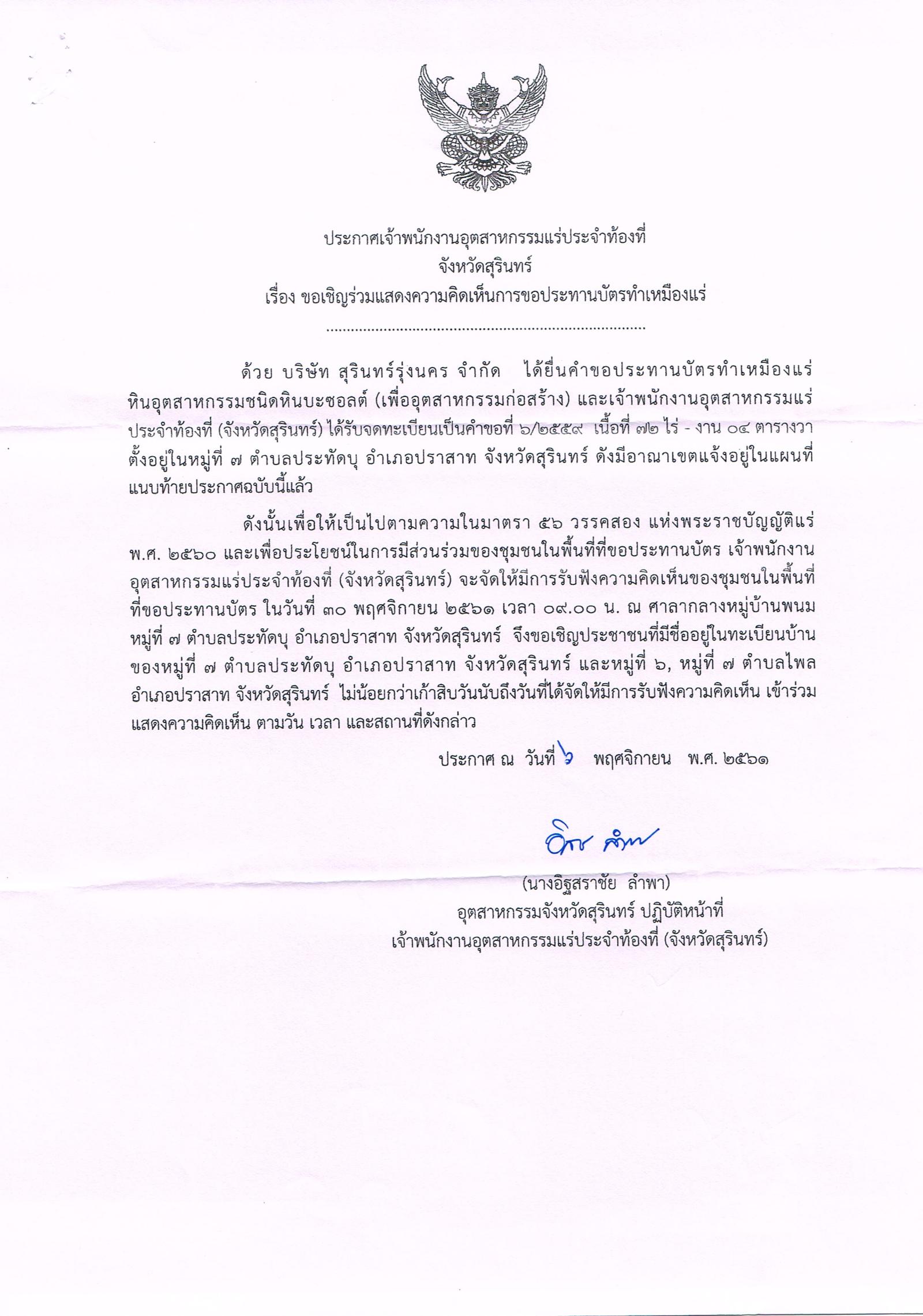 ประกาศเจ้าพนักงานอุตสาหกรรมแร่ประจำท้องที่ จังหวัดสุรินทร์ เรื่อง ขอเรียนเชิญเข้าร่วมแสดงความคิดเห็นการขอประทานบัตรทำเหมืองแร่ หินอุตสาหกรรมชนิดหินบะซอลต์ (เพื่ออุตสาหกรรมก่อสร้าง)  บริษัท สุรินทร์รุ่งนคร จำกัด คำขอประทานบัตรที่ ๖/๒๕๕๙ ในวันที่ ๓๐ พฤศจิกายน ๒๕๖๑ เวลา  ๐๙.๐๐ น.  ณ ศาลากลางหมู่บ้านพนม หมู่ที่ ๗ ตำบลประทัดบุ อำเภอปราสาท จังหวัดสุรินทร์ ขอเรียนเชิญประชาชนที่มีชื่ออยู่ในทะเบียนบ้าน  หมู่ที่ ๗ ตำบลประทัดบุ อำเภอปราสาท จังหวัดสุรินทร์ และ หมู่ที่ ๖ และหมู่ที่ ๗ ตำบลไพล อำเภอปราสาท จังหวัดสุรินทร์ เข้าร่วมแสดงความคิดเห็นตามวัน เวลา และสถานที่ดังกล่าว ประกาศ ณ วันที่ ๖ พฤศจิกายน พ.ศ. ๒๕๖๑    *** ตามนัยมาตรา ๕๖ วรรคสองแห่งพระราชบัญญัติแร่ พ.ศ.๒๕๖๐ และประกาศกระทรวงอุตสาหกรรม  เรื่อง กำหนดหลักเกณฑ์และวิธีการรับฟังความคิดเห็นของชุมชนในพื้นที่ที่ขอประทานบัตร พ.ศ.๒๕๖๑