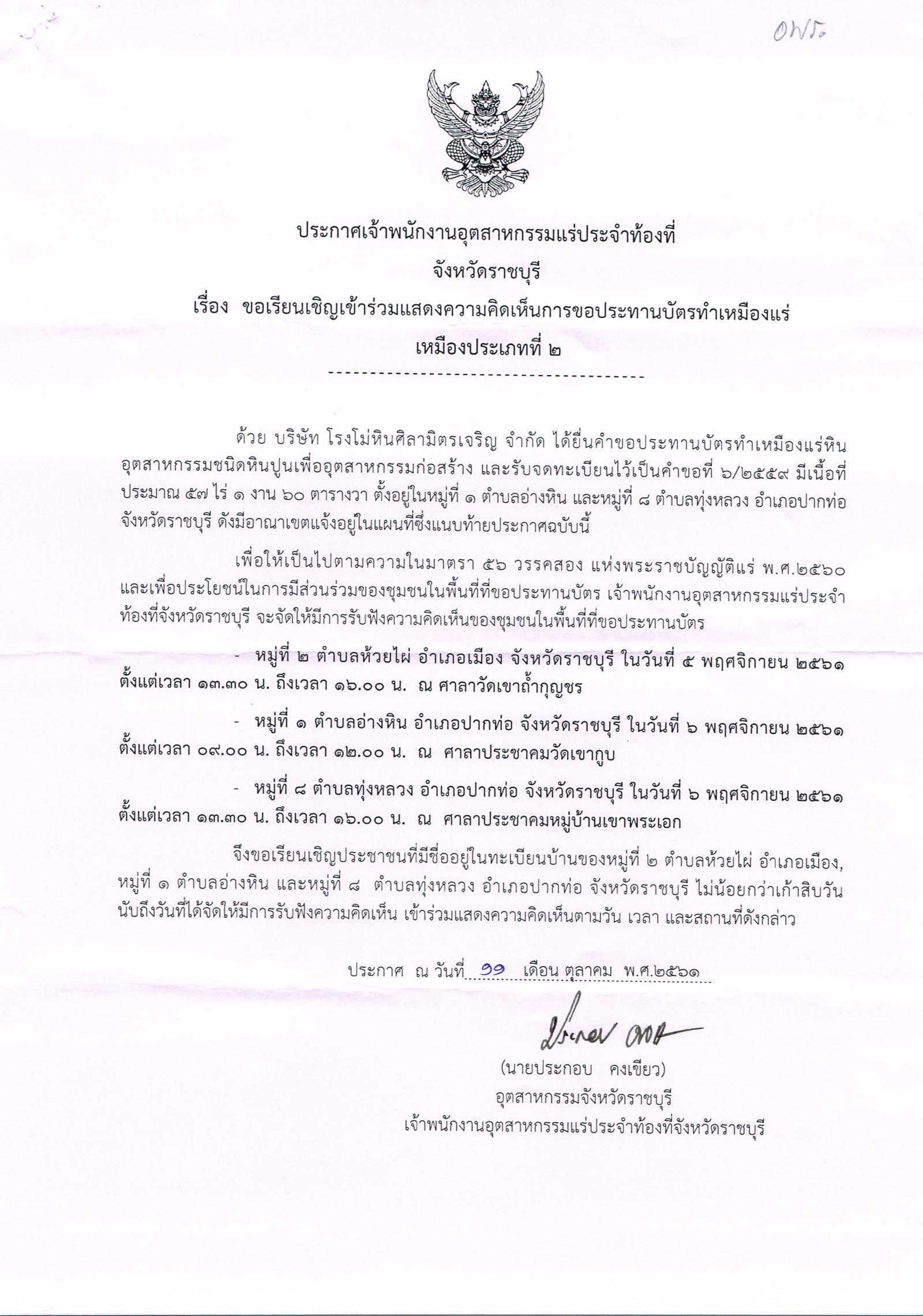 ประกาศเจ้าพนักงานอุตสาหกรรมแร่ประจำท้องที่ จังหวัดราชบุรี เรื่อง ขอเรียนเชิญเข้าร่วมแสดงความคิดเห็นการขอประทานบัตรทำเหมืองแร่ หินอุตสาหกรรมชนิดหินปูนเพื่ออุตสาหกรรมก่อสร้าง บริษัท โรงโม่หินศิลามิตรเจริญ จำกัด คำขอประทานบัตรที่ ๖/๒๕๕๙ ในวันที่ ๕ พฤศจิกายน ๒๕๖๑  ขอเรียนเชิญประชาชนในชุมชนพื้นที่ที่ขอประทานบัตร หมู่ที่ ๒ ตำบลห้วยไผ่ อำเภอเมือง จังหวัดราชบุรี เวลา  ๑๓.๓๐ - ๑๖.๐๐ น.  ณ ศาลาวัดเขาถ้ำกุญชร  ในวันที่ ๖ พฤศจิกายน ๒๕๖๑  ขอเรียนเชิญประชาชนในชุมชนพื้นที่ที่ขอประทานบัตร หมู่ที่ ๑ ตำบลอ่างหิน อำเภอปากท่อ จังหวัดราชบุรี เวลา  ๐๙.๐๐๐ - ๑๒.๐๐ น. ณ ศาลาประชาคมวัดเขากูบ หมู่ที่ ๘ ตำบลทุ่งหลวง อำเภอปากท่อ จังหวัดราชบุรี เวลา  ๑๓.๓๐ - ๑๖.๐๐ น.  ณ ศาลาประชาคมหมู่บ้านเขาพระเอก  เข้าร่วมแสดงความคิดเห็นตามวัน เวลา และสถานที่ดังกล่าว ประกาศ ณ วันที่ ๑๑ เดือน ตุลาคม พ.ศ. ๒๕๖๑    *** ตามนัยมาตรา ๕๖ วรรคสองแห่งพระราชบัญญัติแร่ พ.ศ.๒๕๖๐ และประกาศกระทรวงอุตสาหกรรม  เรื่อง กำหนดหลักเกณฑ์และวิธีการรับฟังความคิดเห็นของชุมชนในพื้นที่ที่ขอประทานบัตร พ.ศ.๒๕๖๑