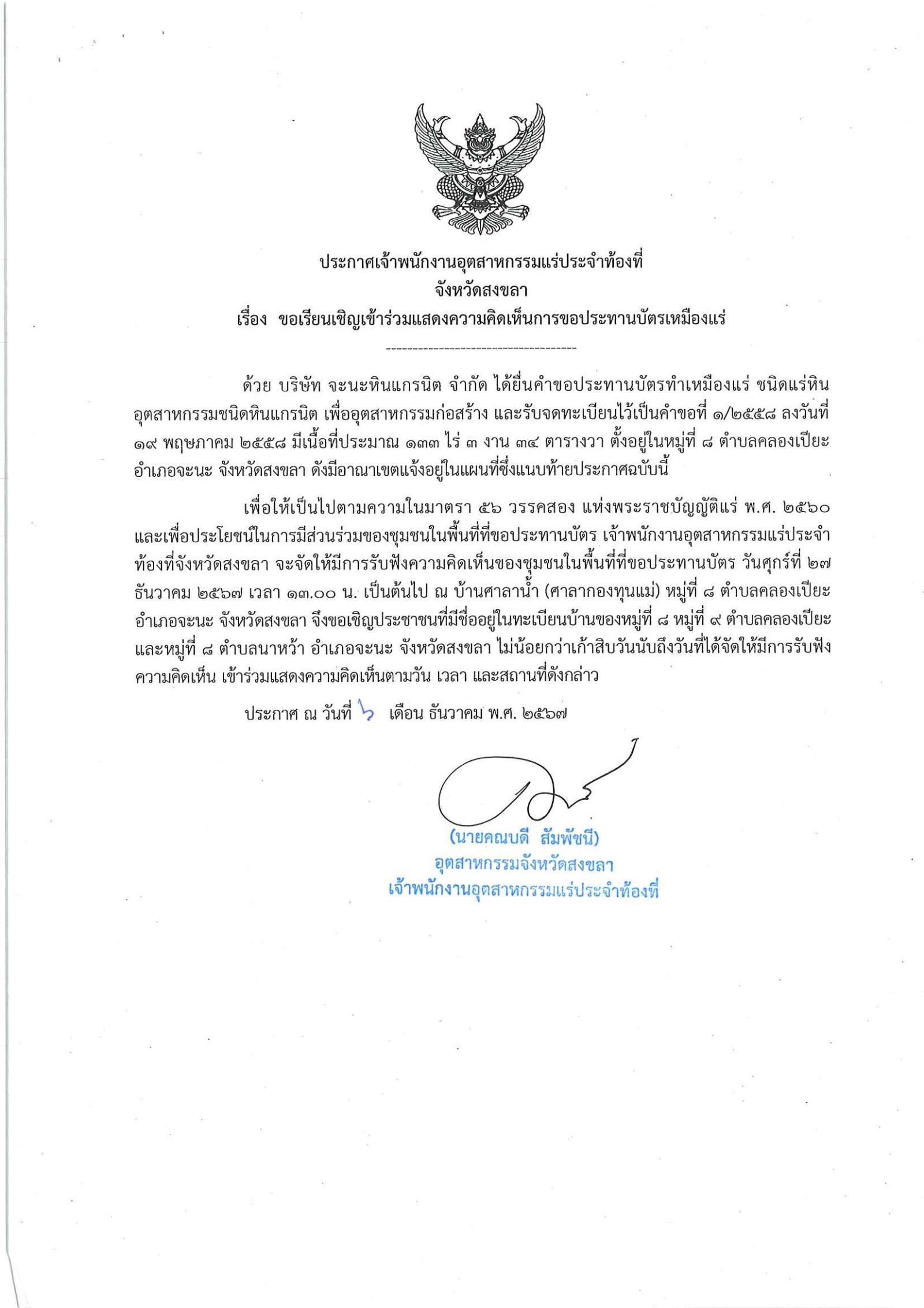 พนักงานอุตสาหกรรมแร่ประจำท้องที่จังหวัดสงขลา เรื่อง ขอเรียนเชิญเข้าร่วมแสดงความคิดเห็นการขอประทานบัตรเหมืองแร่หินอุตสาหกรรม ชนิดหินแกรนิต บริษัท จะนะหินแกรนิต จำกัด  คำขอประทานบัตรที่ ๑/๒๕๕๘  ในวันศุกร์ที่ ๒๗ ธันวาคม  ๒๕๖๗  เวลา ๑๓.๐๐ น.   ณ บ้านศาลาน้ำ (ศาลากองทุนแม่) หมู่ที่ ๘ ตำบลคลองเปียะ  อำเภอจะนะ จังหวัดสงขลา ขอเรียนเชิญประชาชน หมู่ที่ ๘ หมู่ที่ ๙ ตำบลคลองเปียะ และหมู่ที่ ๘ ตำบลนาหว้า  อำเภอจะนะ จังหวัดสงขลา ประกาศ ณ วันที่ ๖ เดือน ธันวาคม พ.ศ. ๒๕๖๗ *** ตามนัยมาตรา ๕๖ วรรคสองแห่งพระราชบัญญัติแร่ พ.ศ.๒๕๖๐ และประกาศกระทรวงอุตสาหกรรม  เรื่อง กำหนดหลักเกณฑ์และวิธีการรับฟังความคิดเห็นของชุมชนในพื้นที่ที่ขอประทานบัตร พ.ศ.๒๕๖๑