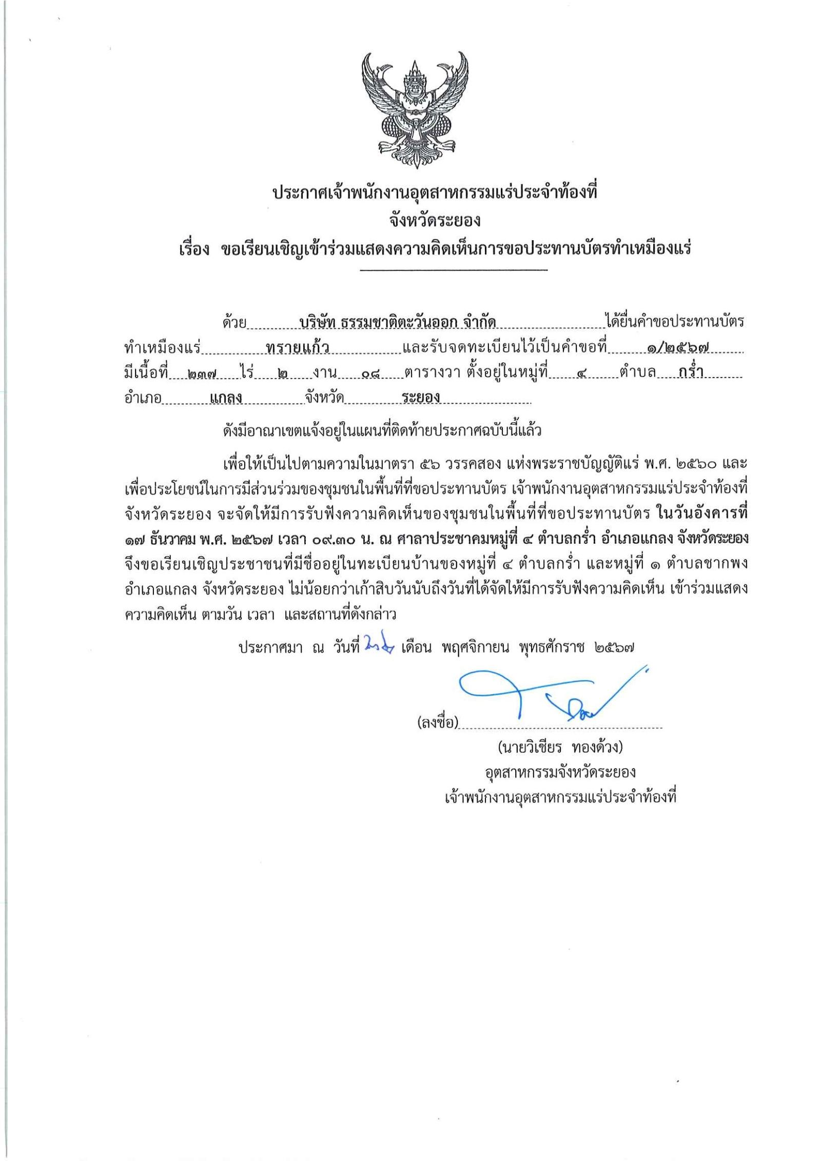 พนักงานอุตสาหกรรมแร่ประจำท้องที่จังหวัดระยอง เรื่อง ขอเรียนเชิญเข้าร่วมแสดงความคิดเห็นการขอประทานบัตรเหมืองแร่ทรายแก้ว บริษัท ธรรมชาติตะวันออก จำกัด  คำขอประทานบัตรที่ ๑/๒๕๖๗  ในวันอังคารที่ ๑๗ ธันวาคม  ๒๕๖๗  เวลา ๐๙.๓๐ น.   ณ ศาลาประชาคมหมู่ที่ ๔  ตำบลกร่ำ  อำเภอแกลง จังหวัดระยอง ขอเรียนเชิญประชาชน หมู่ที่ ๔ ตำบลกร่ำ และหมู่ที่ ๑ ตำบลซากพง  อำเภอแกลง จังหวัดระยอง ประกาศ ณ วันที่ ๒๒ เดือน พฤศจิกายน พ.ศ. ๒๕๖๗ *** ตามนัยมาตรา ๕๖ วรรคสองแห่งพระราชบัญญัติแร่ พ.ศ.๒๕๖๐ และประกาศกระทรวงอุตสาหกรรม  เรื่อง กำหนดหลักเกณฑ์และวิธีการรับฟังความคิดเห็นของชุมชนในพื้นที่ที่ขอประทานบัตร พ.ศ.๒๕๖๑