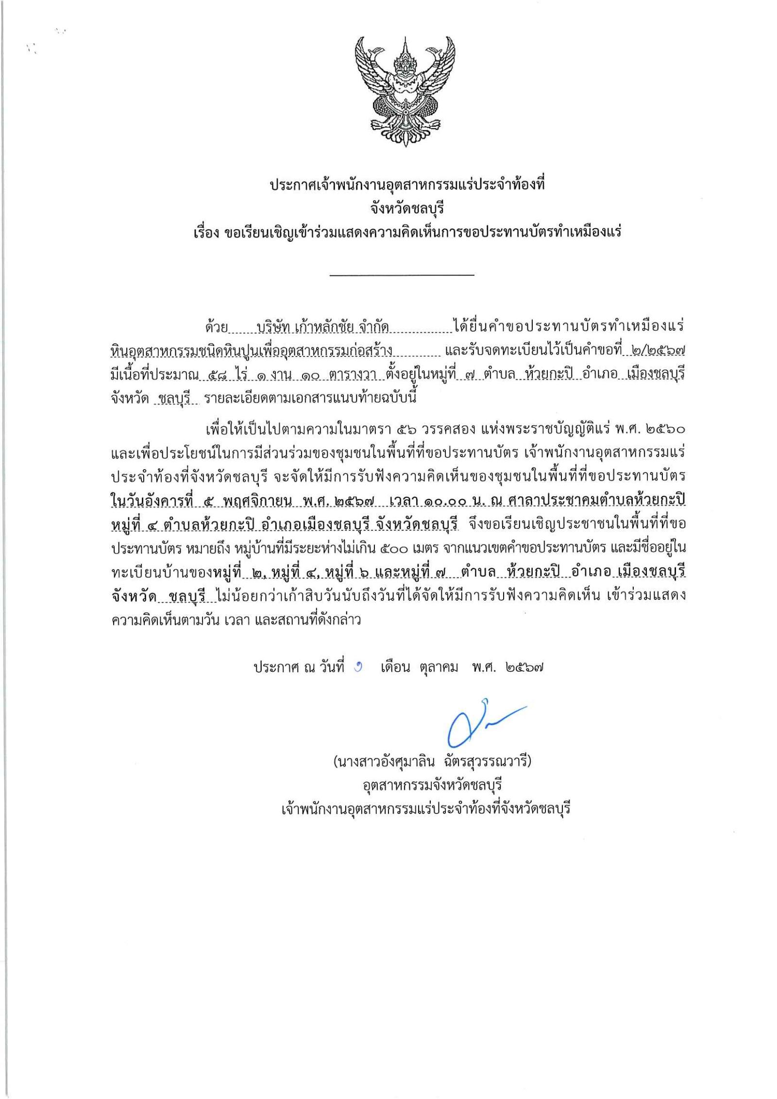 พนักงานอุตสาหกรรมแร่ประจำท้องที่จังหวัดชลบุรี เรื่อง ขอเรียนเชิญเข้าร่วมแสดงความคิดเห็นการขอประทานบัตรเหมืองแร่ หินอุตสาหกรรมชนิดหินปูน(เพื่ออุตสาหกรรมก่อสร้าง) บริษัท เก้าหลักชัย จำกัด  คำขอประทานบัตรที่ ๒/๒๕๖๗  ในวันอังคารที่ ๕ พฤศจิกายน  ๒๕๖๗  เวลา ๑๐.๐๐ น.  ณ ศาลาประชาคมตำบลห้วยกะปิ หมู่ที่ ๔ ตำบลห้วยกะปิ อำเภอเมืองชลบุรี จังหวัดชลบุรี ขอเรียนเชิญประชาชน หมู่ที่ ๒ ๔ ๖ และหมู่ที่ ๗  ตำบลห้วยกะปิ อำเภอเมืองชลบุรี  จังหวัดชลบุรี ประกาศ ณ วันที่ ๑ เดือน ตุลาคม พ.ศ. ๒๕๖๗ *** ตามนัยมาตรา ๕๖ วรรคสองแห่งพระราชบัญญัติแร่ พ.ศ.๒๕๖๐ และประกาศกระทรวงอุตสาหกรรม  เรื่อง กำหนดหลักเกณฑ์และวิธีการรับฟังความคิดเห็นของชุมชนในพื้นที่ที่ขอประทานบัตร พ.ศ.๒๕๖๑ 