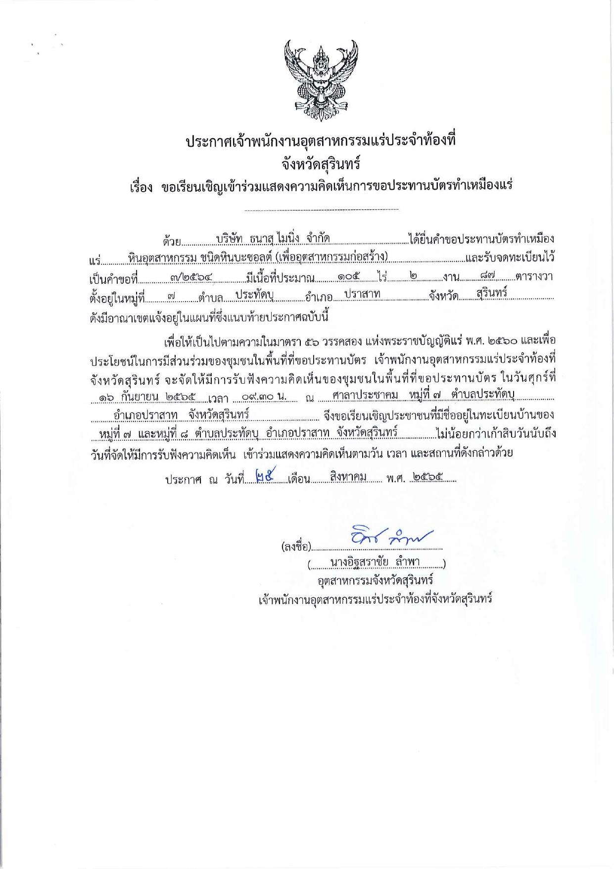 พนักงานอุตสาหกรรมแร่ประจำท้องที่จังหวัดสุรินทร์ เรื่อง ขอเรียนเชิญเข้าร่วมแสดงความคิดเห็นการขอประทานบัตรทำเหมืองหินอุตสาหกรรม ชนิดหินบะซอลต์(เพื่ออุตสาหกรรมก่อสร้าง) บริษัท ธนาสุ ไมนิ่ง  จำกัด คำขอประทานบัตรที่ ๓/๒๕๖๔ ในวันศุกร์ที่ ๑๖ กันยายน  ๒๕๖๕  เวลา ๐๙.๓๐ น.    ณ​ ศาลาประชาคม หมู่ที่​ ๗​ ตำบลประทัดบุ อำเภอปราสาท​ จังหวัดสุรินทร์ ขอเรียนเชิญประชาชนในชุมขอเชิญประชาชนหมู่ที่​ ๗ และหมู่ที่ ๘​ ตำบลประทัดบุ​  อำเภอปราสาท จังหวัดสุรินทร์ เข้าร่วมแสดงความคิดเห็นตามวัน เวลา และสถานที่ดังกล่าว ประกาศ ณ วันที่  ๒๕  เดือน สิงหาคม พ.ศ. ๒๕๖๕ *** ตามนัยมาตรา ๕๖ วรรคสองแห่งพระราชบัญญัติแร่ พ.ศ.๒๕๖๐ และประกาศกระทรวงอุตสาหกรรม  เรื่อง กำหนดหลักเกณฑ์และวิธีการรับฟังความคิดเห็นของชุมชนในพื้นที่ที่ขอประทานบัตร พ.ศ.๒๕๖๑