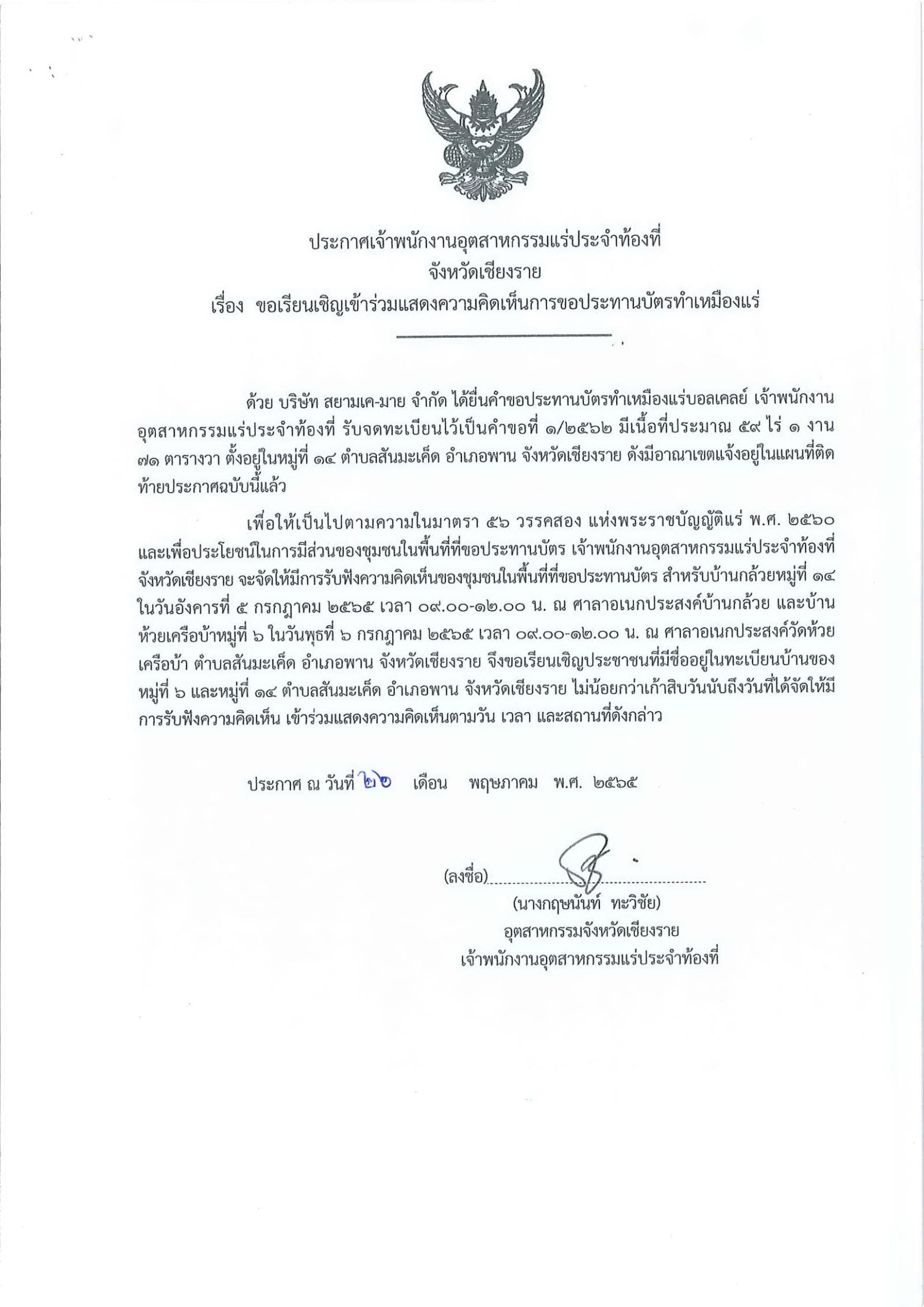 ประกาศเจ้าพนักงานอุตสาหกรรมแร่ประจำท้องที่จังหวัดเชียงราย เรื่อง ขอเรียนเชิญเข้าร่วมแสดงความคิดเห็นการขอประทานบัตรทำเหมืองแร่บอลเคลย์ บริษัท สยามเค-มาย จำกัด คำขอประทานบัตรที่ ๑/๒๕๖๒ ในวันอังคาร ที่ ๕ กรกฎาคม  ๒๕๖๕ เวลา  ๐๙.๐๐ - ๑๒.๐๐ น.     ณ ศาลาอเนกประสงค์บ้านกล้วย หมู่ที่ ๑๔ ในวันพุธ ที่ ๖ กรกฎาคม  ๒๕๖๕ เวลา  ๐๙.๐๐ - ๑๒.๐๐ น.  ณ ศาลาอเนกประสงค์วัดห้วยเครือบ้า ตำบลสันมะเค็ด อำเภอพาน จังหวัดเชียงราย  ขอเรียนเชิญประชาชนในชุมชนพื้นที่ที่ขอประทานบัตร หมู่ที่ ๖  และหมู่ที่ ๑๔ ตำบลสันมะเค็ด  อำเภอพาน จังหวัดเชียงราย เข้าร่วมแสดงความคิดเห็นตามวัน เวลา และสถานที่ดังกล่าว ประกาศ ณ วันที่  ๒๖  เดือน พฤษภาคม พ.ศ. ๒๕๖๕ *** ตามนัยมาตรา ๕๖ วรรคสองแห่งพระราชบัญญัติแร่ พ.ศ.๒๕๖๐ และประกาศกระทรวงอุตสาหกรรม  เรื่อง กำหนดหลักเกณฑ์และวิธีการรับฟังความคิดเห็นของชุมชนในพื้นที่ที่ขอประทานบัตร พ.ศ.๒๕๖๑
