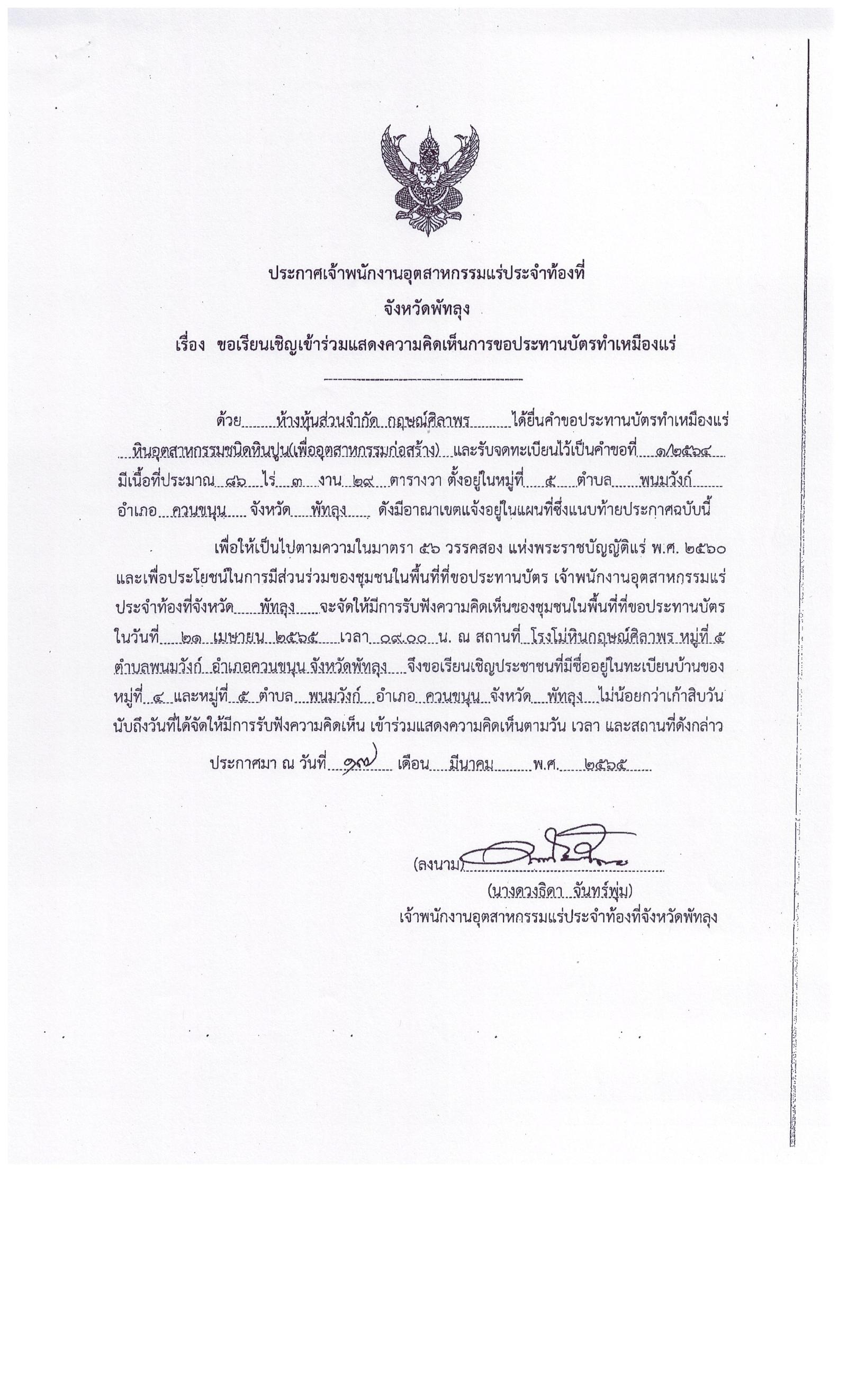 ประกาศเจ้าพนักงานอุตสาหกรรมแร่ประจำท้องที่จังหวัดพัทลุง เรื่อง ขอเรียนเชิญเข้าร่วมแสดงความคิดเห็นการขอประทานบัตรทำเหมืองแร่หินอุตสาหกรรมชนิดหินปูน เพื่ออุตสาหกรรมก่อสร้าง ห้างหุ้นส่วนจำกัด กฤษณ์ศิลาพร คำขอประทานบัตรที่ ๑/๒๕๖๔ ในวันที่ ๒๑ เมษายน  ๒๕๖๕ เวลา  ๐๙.๐๐ น.    ณ โรงโม่หินกฤษณ์ศิลาพร  หมู่ที่ ๕  ตำบลพนมวังก์  อำเภอควนขนุน จังหวัดพัทลุง ขอเรียนเชิญประชาชนในชุมชนพื้นที่ที่ขอประทานบัตร หมู่ที่ ๔  และหมู่ที่ ๕  ตำบลพนมวังก์ อำเภอควนขนุน จังหวัดพัทลุง เข้าร่วมแสดงความคิดเห็นตามวัน เวลา และสถานที่ดังกล่าว ประกาศ ณ วันที่  ๑๙  เดือน มีนาคม พ.ศ. ๒๕๖๕ *** ตามนัยมาตรา ๕๖ วรรคสองแห่งพระราชบัญญัติแร่ พ.ศ.๒๕๖๐ และประกาศกระทรวงอุตสาหกรรม  เรื่อง กำหนดหลักเกณฑ์และวิธีการรับฟังความคิดเห็นของชุมชนในพื้นที่ที่ขอประทานบัตร พ.ศ.๒๕๖๑